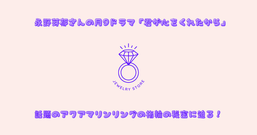 永野芽郁さんの月9ドラマ「君が心をくれたから」で話題のアクアマリンリングの指輪の秘密に迫る！